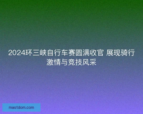 2024环三峡自行车赛圆满收官 展现骑行激情与竞技风采 2024环三峡自行车赛圆满收官 展现骑行激情与竞技风采