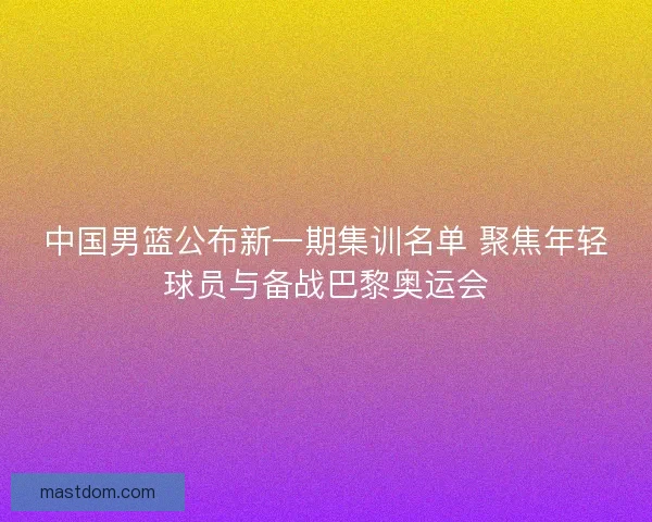 中国男篮公布新一期集训名单 聚焦年轻球员与备战巴黎奥运会 中国男篮公布新一期集训名单 聚焦年轻球员与备战巴黎奥运会