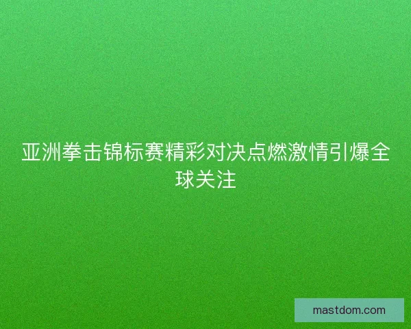 亚洲拳击锦标赛精彩对决点燃激情引爆全球关注