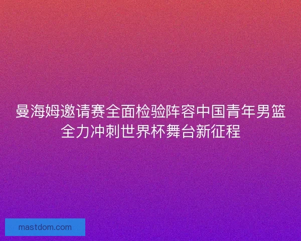 曼海姆邀请赛全面检验阵容中国青年男篮全力冲刺世界杯舞台新征程