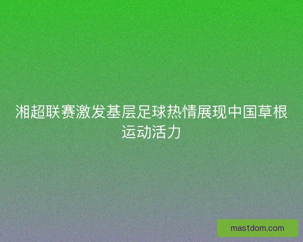 湘超联赛激发基层足球热情展现中国草根运动活力 湘超联赛激发基层足球热情展现中国草根运动活力