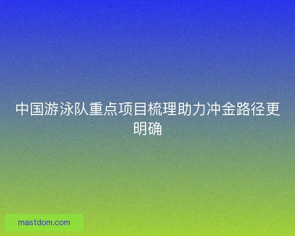 中国游泳队重点项目梳理助力冲金路径更明确