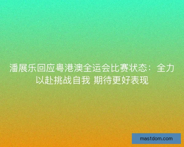 潘展乐回应粤港澳全运会比赛状态：全力以赴挑战自我 期待更好表现