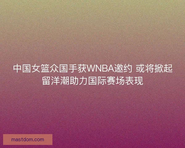 中国女篮众国手获WNBA邀约 或将掀起留洋潮助力国际赛场表现