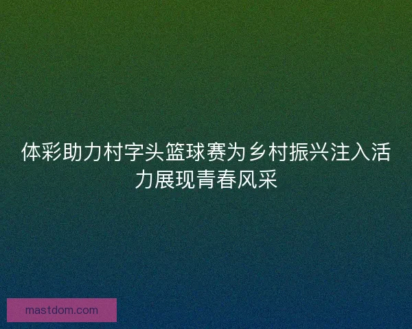 体彩助力村字头篮球赛为乡村振兴注入活力展现青春风采