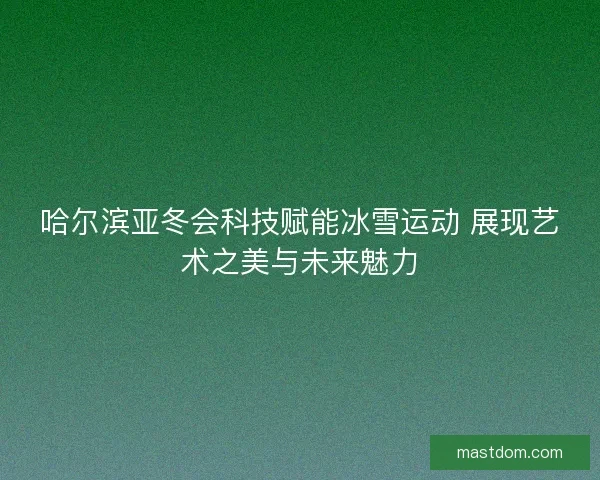 哈尔滨亚冬会科技赋能冰雪运动 展现艺术之美与未来魅力