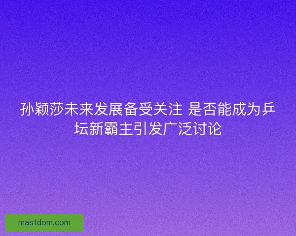 孙颖莎未来发展备受关注 是否能成为乒坛新霸主引发广泛讨论