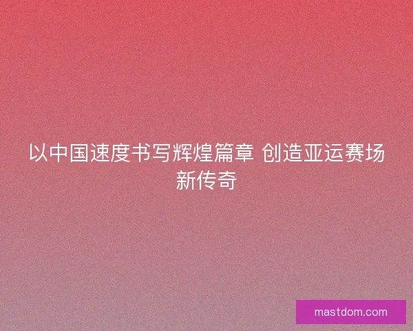 以中国速度书写辉煌篇章 创造亚运赛场新传奇