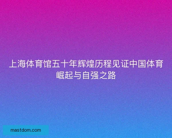 上海体育馆五十年辉煌历程见证中国体育崛起与自强之路